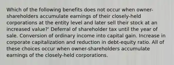 Which of the following benefits does not occur when owner-shareholders accumulate earnings of their closely-held corporations at the entity level and later sell their stock at an increased value?' Deferral of shareholder tax until the year of sale. Conversion of ordinary income into capital gain. Increase in corporate capitalization and reduction in debt-equity ratio. All of these choices occur when owner-shareholders accumulate earnings of the closely-held corporations.