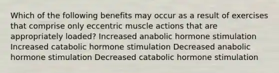 Which of the following benefits may occur as a result of exercises that comprise only eccentric muscle actions that are appropriately loaded? Increased anabolic hormone stimulation Increased catabolic hormone stimulation Decreased anabolic hormone stimulation Decreased catabolic hormone stimulation