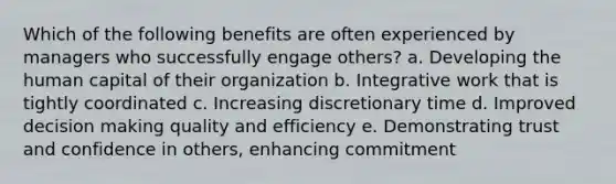 Which of the following benefits are often experienced by managers who successfully engage others? a. Developing the human capital of their organization b. Integrative work that is tightly coordinated c. Increasing discretionary time d. Improved decision making quality and efficiency e. Demonstrating trust and confidence in others, enhancing commitment