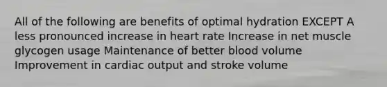 All of the following are benefits of optimal hydration EXCEPT A less pronounced increase in heart rate Increase in net muscle glycogen usage Maintenance of better blood volume Improvement in <a href='https://www.questionai.com/knowledge/kyxUJGvw35-cardiac-output' class='anchor-knowledge'>cardiac output</a> and stroke volume