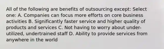 All of the following are benefits of outsourcing except: Select one: A. Companies can focus more efforts on core business activities B. Significantly faster service and higher quality of products and services C. Not having to worry about under-utilized, undertrained staff D. Ability to provide services from anywhere in the world