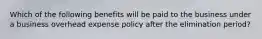 Which of the following benefits will be paid to the business under a business overhead expense policy after the elimination period?