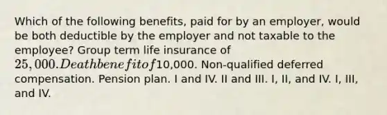 Which of the following benefits, paid for by an employer, would be both deductible by the employer and not taxable to the employee? Group term life insurance of 25,000. Death benefit of10,000. Non-qualified deferred compensation. Pension plan. I and IV. II and III. I, II, and IV. I, III, and IV.