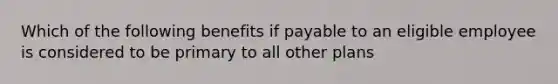 Which of the following benefits if payable to an eligible employee is considered to be primary to all other plans