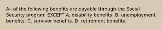 All of the following benefits are payable through the Social Security program EXCEPT A. disability benefits. B. unemployment benefits. C. survivor benefits. D. retirement benefits.