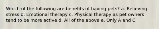 Which of the following are benefits of having pets? a. Relieving stress b. Emotional therapy c. Physical therapy as pet owners tend to be more active d. All of the above e. Only A and C
