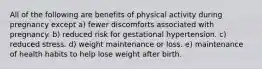 All of the following are benefits of physical activity during pregnancy except a) fewer discomforts associated with pregnancy. b) reduced risk for gestational hypertension. c) reduced stress. d) weight maintenance or loss. e) maintenance of health habits to help lose weight after birth.