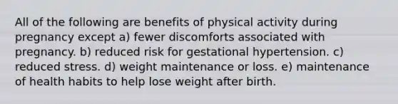 All of the following are benefits of physical activity during pregnancy except a) fewer discomforts associated with pregnancy. b) reduced risk for gestational hypertension. c) reduced stress. d) weight maintenance or loss. e) maintenance of health habits to help lose weight after birth.