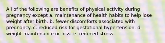 All of the following are benefits of physical activity during pregnancy except a. maintenance of health habits to help lose weight after birth. b. fewer discomforts associated with pregnancy. c. reduced risk for gestational hypertension. d. weight maintenance or loss. e. reduced stress.