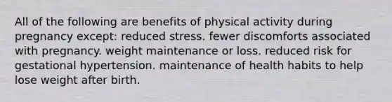 All of the following are benefits of physical activity during pregnancy except: reduced stress. fewer discomforts associated with pregnancy. weight maintenance or loss. reduced risk for gestational hypertension. maintenance of health habits to help lose weight after birth.