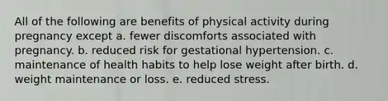 All of the following are benefits of physical activity during pregnancy except a. fewer discomforts associated with pregnancy. b. reduced risk for gestational hypertension. c. maintenance of health habits to help lose weight after birth. d. weight maintenance or loss. e. reduced stress.