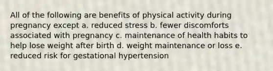 All of the following are benefits of physical activity during pregnancy except a. reduced stress b. fewer discomforts associated with pregnancy c. maintenance of health habits to help lose weight after birth d. weight maintenance or loss e. reduced risk for gestational hypertension