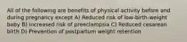 All of the following are benefits of physical activity before and during pregnancy except A) Reduced risk of low-birth-weight baby B) Increased risk of preeclampsia C) Reduced cesarean birth D) Prevention of postpartum weight retention