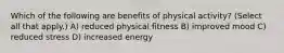 Which of the following are benefits of physical activity? (Select all that apply.) A) reduced physical fitness B) improved mood C) reduced stress D) increased energy