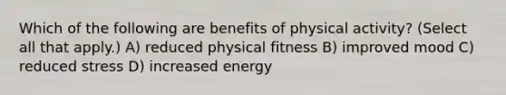 Which of the following are benefits of physical activity? (Select all that apply.) A) reduced physical fitness B) improved mood C) reduced stress D) increased energy