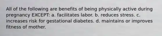 All of the following are benefits of being physically active during pregnancy EXCEPT: a. facilitates labor. b. reduces stress. c. increases risk for gestational diabetes. d. maintains or improves fitness of mother.