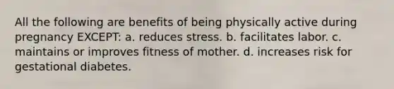 All the following are benefits of being physically active during pregnancy EXCEPT: a. reduces stress. b. facilitates labor. c. maintains or improves fitness of mother. d. increases risk for gestational diabetes.