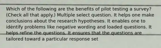 Which of the following are the benefits of pilot testing a survey? (Check all that apply.) Multiple select question. It helps one make conclusions about the research hypotheses. It enables one to identify problems like negative wording and loaded questions. It helps refine the questions. It ensures that the questions are tailored toward a particular response set