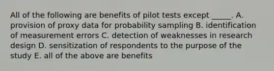 All of the following are benefits of pilot tests except _____. A. provision of proxy data for probability sampling B. identification of measurement errors C. detection of weaknesses in research design D. sensitization of respondents to the purpose of the study E. all of the above are benefits