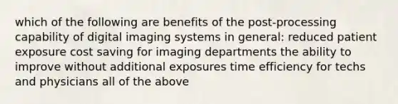 which of the following are benefits of the post-processing capability of digital imaging systems in general: reduced patient exposure cost saving for imaging departments the ability to improve without additional exposures time efficiency for techs and physicians all of the above