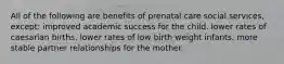 All of the following are benefits of prenatal care social services, except: improved academic success for the child. lower rates of caesarian births. lower rates of low birth weight infants. more stable partner relationships for the mother.