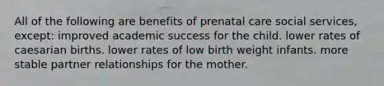 All of the following are benefits of <a href='https://www.questionai.com/knowledge/k4ilvqalFS-prenatal-care' class='anchor-knowledge'>prenatal care</a> social services, except: improved academic success for the child. lower rates of caesarian births. lower rates of low birth weight infants. more stable partner relationships for the mother.