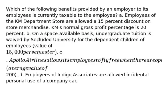 Which of the following benefits provided by an employer to its employees is currently taxable to the employee? a. Employees of the KM Department Store are allowed a 15 percent dis<a href='https://www.questionai.com/knowledge/kIt7oUhyhX-count-on' class='anchor-knowledge'>count on</a> store merchandise. KM's normal <a href='https://www.questionai.com/knowledge/klIB6Lsdwh-gross-profit' class='anchor-knowledge'>gross profit</a> percentage is 20 percent. b. On a space-available basis, undergraduate tuition is waived by Secluded University for the dependent children of employees (value of 15,000 per semester). c. Apollo Airlines allows its employees to fly free when there are open seats available on a flight (average value of200). d. Employees of Indigo Associates are allowed incidental personal use of a company car.