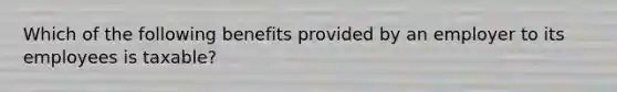 Which of the following benefits provided by an employer to its employees is taxable?