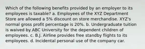 Which of the following benefits provided by an employer to its employees is taxable? a. Employees of the XYZ Department Store are allowed a 5% discount on store merchandise. XYZ's normal gross profit percentage is 20%. b. Undergraduate tuition is waived by ABC University for the dependent children of employees. c. B.J. Airline provides free standby flights to its employees. d. Incidental personal use of the company car.