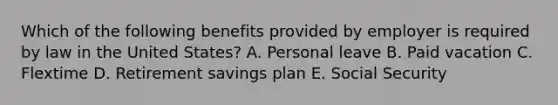 Which of the following benefits provided by employer is required by law in the United States? A. Personal leave B. Paid vacation C. Flextime D. Retirement savings plan E. Social Security