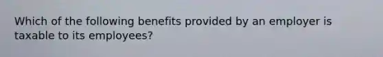 Which of the following benefits provided by an employer is taxable to its employees?