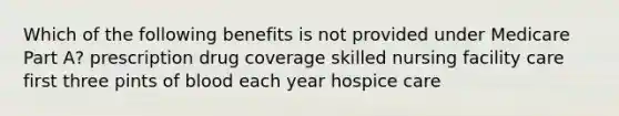 Which of the following benefits is not provided under Medicare Part A? prescription drug coverage skilled nursing facility care first three pints of blood each year hospice care