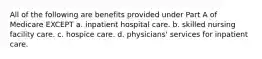 All of the following are benefits provided under Part A of Medicare EXCEPT a. inpatient hospital care. b. skilled nursing facility care. c. hospice care. d. physicians' services for inpatient care.