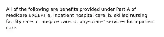 All of the following are benefits provided under Part A of Medicare EXCEPT a. inpatient hospital care. b. skilled nursing facility care. c. hospice care. d. physicians' services for inpatient care.