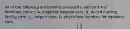 All of the following are benefits provided under Part A of Medicare except: A. inpatient hospital care. B. skilled nursing facility care. C. hospice care. D. physicians' services for inpatient care.