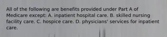 All of the following are benefits provided under Part A of Medicare except: A. inpatient hospital care. B. skilled nursing facility care. C. hospice care. D. physicians' services for inpatient care.