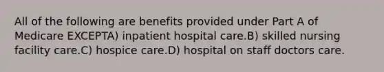 All of the following are benefits provided under Part A of Medicare EXCEPTA) inpatient hospital care.B) skilled nursing facility care.C) hospice care.D) hospital on staff doctors care.