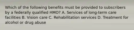 Which of the following benefits must be provided to subscribers by a federally qualified HMO? A. Services of long-term care facilities B. Vision care C. Rehabilitation services D. Treatment for alcohol or drug abuse