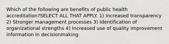 Which of the following are benefits of public health accreditation?SELECT ALL THAT APPLY. 1) Increased transparency 2) Stronger management processes 3) Identification of organizational strengths 4) Increased use of quality improvement information in decisionmaking