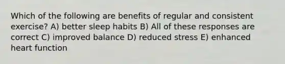 Which of the following are benefits of regular and consistent exercise? A) better sleep habits B) All of these responses are correct C) improved balance D) reduced stress E) enhanced heart function