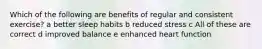 Which of the following are benefits of regular and consistent exercise? a better sleep habits b reduced stress c All of these are correct d improved balance e enhanced heart function