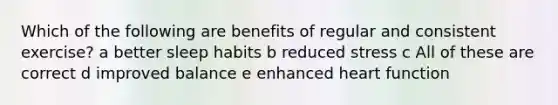 Which of the following are benefits of regular and consistent exercise? a better sleep habits b reduced stress c All of these are correct d improved balance e enhanced heart function