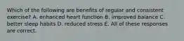 Which of the following are benefits of regular and consistent exercise? A. enhanced heart function B. improved balance C. better sleep habits D. reduced stress E. All of these responses are correct.