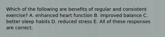 Which of the following are benefits of regular and consistent exercise? A. enhanced heart function B. improved balance C. better sleep habits D. reduced stress E. All of these responses are correct.