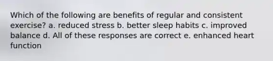 Which of the following are benefits of regular and consistent exercise? a. reduced stress b. better sleep habits c. improved balance d. All of these responses are correct e. enhanced heart function