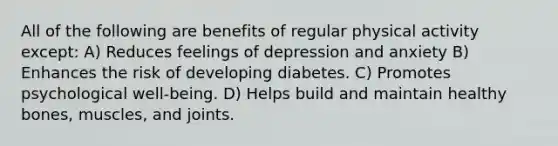 All of the following are benefits of regular physical activity except: A) Reduces feelings of depression and anxiety B) Enhances the risk of developing diabetes. C) Promotes psychological well-being. D) Helps build and maintain healthy bones, muscles, and joints.