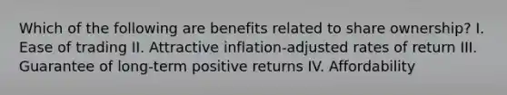 Which of the following are benefits related to share ownership? I. Ease of trading II. Attractive inflation-adjusted rates of return III. Guarantee of long-term positive returns IV. Affordability