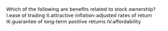 Which of the following are benefits related to stock ownership? I.ease of trading II.attractive inflation-adjusted rates of return III.guarantee of long-term positive returns IV.affordability