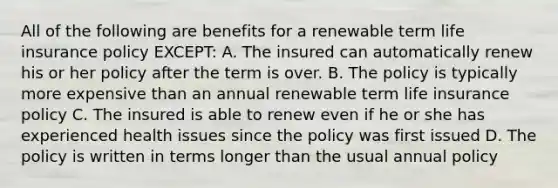 All of the following are benefits for a renewable term life insurance policy EXCEPT: A. The insured can automatically renew his or her policy after the term is over. B. The policy is typically more expensive than an annual renewable term life insurance policy C. The insured is able to renew even if he or she has experienced health issues since the policy was first issued D. The policy is written in terms longer than the usual annual policy