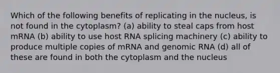 Which of the following benefits of replicating in the nucleus, is not found in the cytoplasm? (a) ability to steal caps from host mRNA (b) ability to use host RNA splicing machinery (c) ability to produce multiple copies of mRNA and genomic RNA (d) all of these are found in both the cytoplasm and the nucleus